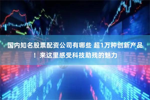 国内知名股票配资公司有哪些 超1万种创新产品！来这里感受科技助残的魅力