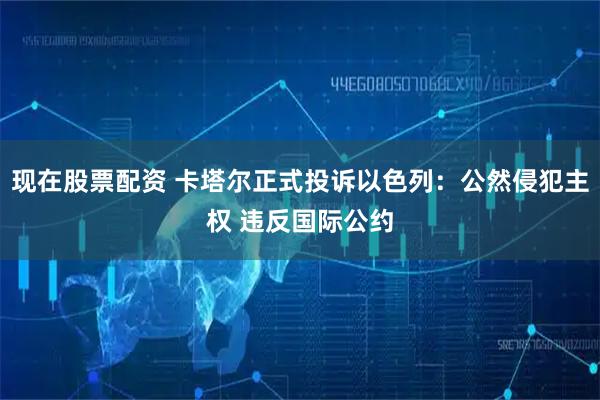 现在股票配资 卡塔尔正式投诉以色列：公然侵犯主权 违反国际公约