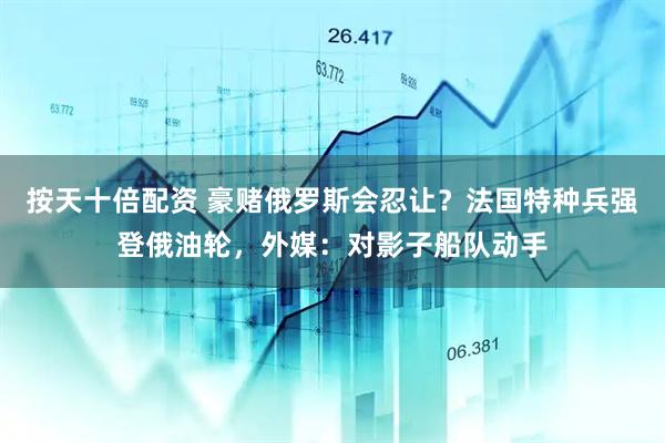 按天十倍配资 豪赌俄罗斯会忍让？法国特种兵强登俄油轮，外媒：对影子船队动手