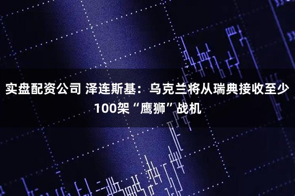实盘配资公司 泽连斯基：乌克兰将从瑞典接收至少100架“鹰狮”战机
