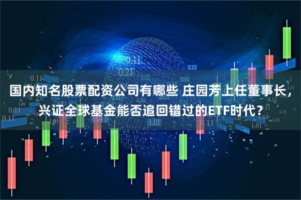 国内知名股票配资公司有哪些 庄园芳上任董事长，兴证全球基金能否追回错过的ETF时代？