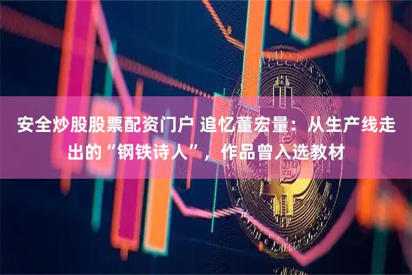 安全炒股股票配资门户 追忆董宏量：从生产线走出的“钢铁诗人”，作品曾入选教材