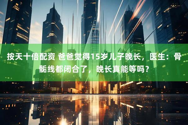 按天十倍配资 爸爸觉得15岁儿子晚长，医生：骨骺线都闭合了，晚长真能等吗？